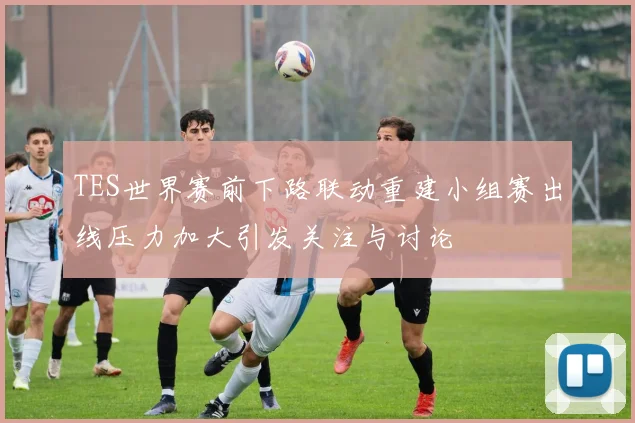 TES世界赛前下路联动重建小组赛出线压力加大引发关注与讨论