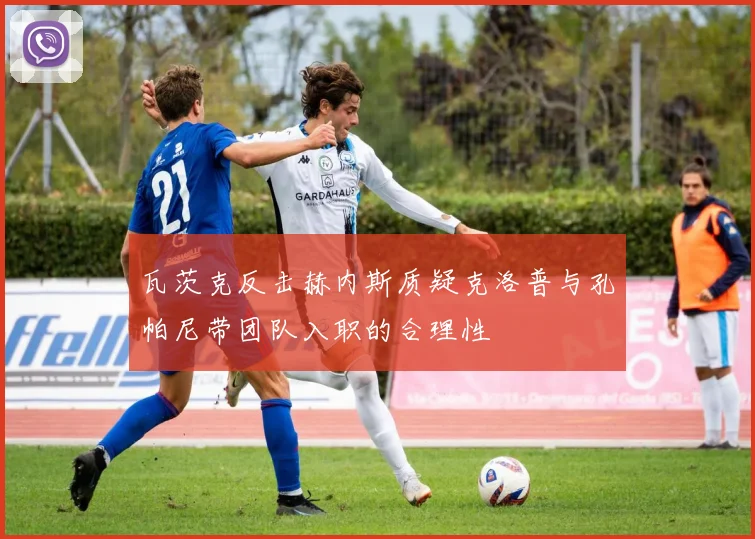 瓦茨克反击赫内斯质疑克洛普与孔帕尼带团队入职的合理性