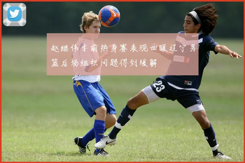 赵继伟季前热身赛表现回暖辽宁男篮后场组织问题得到缓解