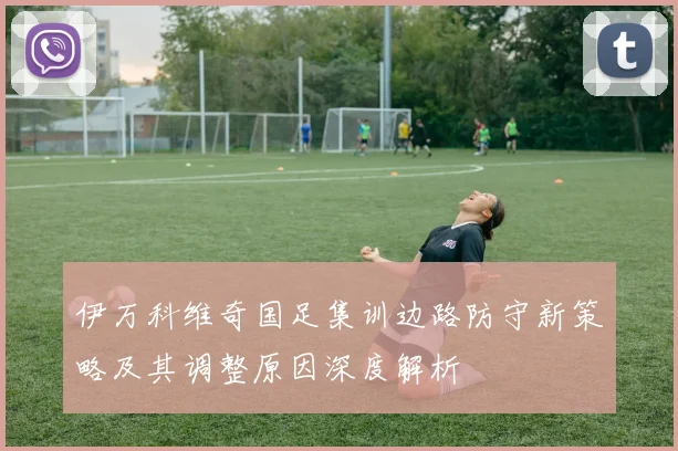 伊万科维奇国足集训边路防守新策略及其调整原因深度解析