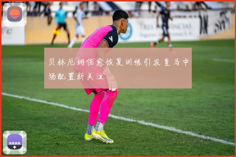 贝林厄姆伤愈恢复训练引发皇马中场配置新关注
