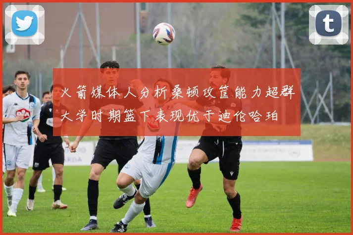 火箭媒体人分析桑顿攻筐能力超群大学时期篮下表现优于迪伦哈珀